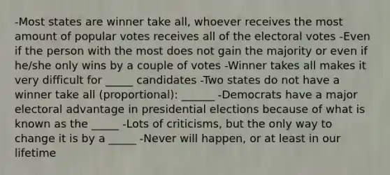 -Most states are winner take all, whoever receives the most amount of popular votes receives all of the electoral votes -Even if the person with the most does not gain the majority or even if he/she only wins by a couple of votes -Winner takes all makes it very difficult for _____ candidates -Two states do not have a winner take all (proportional): ______ -Democrats have a major electoral advantage in presidential elections because of what is known as the _____ -Lots of criticisms, but the only way to change it is by a _____ -Never will happen, or at least in our lifetime