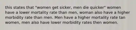 this states that "women get sicker, men die quicker" women have a lower mortality rate than men, woman also have a higher morbidity rate than men. Men have a higher mortality rate tan women, men also have lower morbidity rates then women.