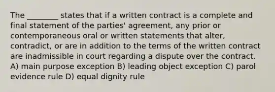 The ________ states that if a written contract is a complete and final statement of the parties' agreement, any prior or contemporaneous oral or written statements that alter, contradict, or are in addition to the terms of the written contract are inadmissible in court regarding a dispute over the contract. A) main purpose exception B) leading object exception C) parol evidence rule D) equal dignity rule