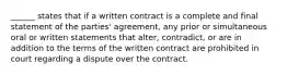 ______ states that if a written contract is a complete and final statement of the​ parties' agreement, any prior or simultaneous oral or written statements that​ alter, contradict, or are in addition to the terms of the written contract are prohibited in court regarding a dispute over the contract.