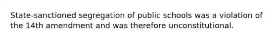 State-sanctioned segregation of public schools was a violation of the 14th amendment and was therefore unconstitutional.