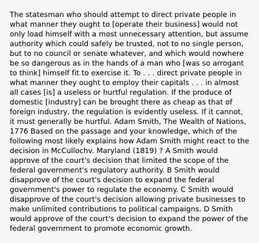 The statesman who should attempt to direct private people in what manner they ought to [operate their business] would not only load himself with a most unnecessary attention, but assume authority which could safely be trusted, not to no single person, but to no council or senate whatever, and which would nowhere be so dangerous as in the hands of a man who [was so arrogant to think] himself fit to exercise it. To . . . direct private people in what manner they ought to employ their capitals . . . in almost all cases [is] a useless or hurtful regulation. If the produce of domestic [industry] can be brought there as cheap as that of foreign industry, the regulation is evidently useless. If it cannot, it must generally be hurtful. Adam Smith, The Wealth of Nations, 1776 Based on the passage and your knowledge, which of the following most likely explains how Adam Smith might react to the decision in McCullochv. Maryland (1819) ? A Smith would approve of the court's decision that limited the scope of the federal government's regulatory authority. B Smith would disapprove of the court's decision to expand the federal government's power to regulate the economy. C Smith would disapprove of the court's decision allowing private businesses to make unlimited contributions to political campaigns. D Smith would approve of the court's decision to expand the power of the federal government to promote economic growth.