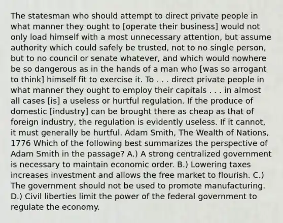 The statesman who should attempt to direct private people in what manner they ought to [operate their business] would not only load himself with a most unnecessary attention, but assume authority which could safely be trusted, not to no single person, but to no council or senate whatever, and which would nowhere be so dangerous as in the hands of a man who [was so arrogant to think] himself fit to exercise it. To . . . direct private people in what manner they ought to employ their capitals . . . in almost all cases [is] a useless or hurtful regulation. If the produce of domestic [industry] can be brought there as cheap as that of foreign industry, the regulation is evidently useless. If it cannot, it must generally be hurtful. Adam Smith, The Wealth of Nations, 1776 Which of the following best summarizes the perspective of Adam Smith in the passage? A.) A strong centralized government is necessary to maintain economic order. B.) Lowering taxes increases investment and allows the free market to flourish. C.) The government should not be used to promote manufacturing. D.) Civil liberties limit the power of the federal government to regulate the economy.