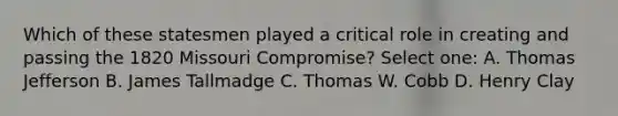 Which of these statesmen played a critical role in creating and passing the 1820 Missouri Compromise? Select one: A. Thomas Jefferson B. James Tallmadge C. Thomas W. Cobb D. Henry Clay