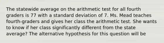 The statewide average on the arithmetic test for all fourth graders is 77 with a standard deviation of 7. Ms. Mead teaches fourth-graders and gives her class the arithmetic test. She wants to know if her class significantly different from the state average? The alternative hypothesis for this question will be