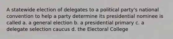 A statewide election of delegates to a political party's national convention to help a party determine its presidential nominee is called a. a general election b. a presidential primary c. a delegate selection caucus d. the Electoral College