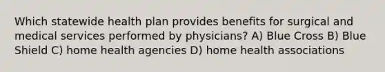 Which statewide health plan provides benefits for surgical and medical services performed by physicians? A) Blue Cross B) Blue Shield C) home health agencies D) home health associations