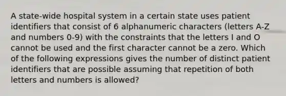 A state-wide hospital system in a certain state uses patient identifiers that consist of 6 alphanumeric characters (letters A-Z and numbers 0-9) with the constraints that the letters I and O cannot be used and the first character cannot be a zero. Which of the following expressions gives the number of distinct patient identifiers that are possible assuming that repetition of both letters and numbers is allowed?