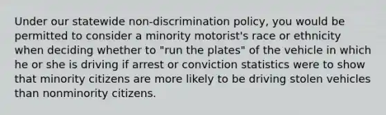 Under our statewide non-discrimination policy, you would be permitted to consider a minority motorist's race or ethnicity when deciding whether to "run the plates" of the vehicle in which he or she is driving if arrest or conviction statistics were to show that minority citizens are more likely to be driving stolen vehicles than nonminority citizens.