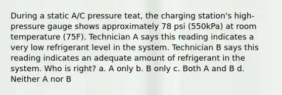 During a static A/C pressure teat, the charging station's high-pressure gauge shows approximately 78 psi (550kPa) at room temperature (75F). Technician A says this reading indicates a very low refrigerant level in the system. Technician B says this reading indicates an adequate amount of refrigerant in the system. Who is right? a. A only b. B only c. Both A and B d. Neither A nor B