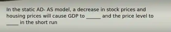 In the static AD- AS model, a decrease in stock prices and housing prices will cause GDP to ______ and the price level to _____ in the short run