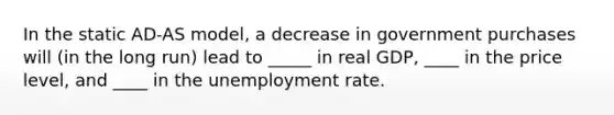 In the static AD-AS model, a decrease in government purchases will (in the long run) lead to _____ in real GDP, ____ in the price level, and ____ in the unemployment rate.