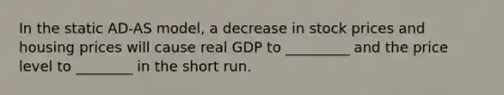 In the static AD-AS model, a decrease in stock prices and housing prices will cause real GDP to _________ and the price level to ________ in the short run.