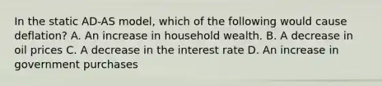 In the static AD-AS model, which of the following would cause deflation? A. An increase in household wealth. B. A decrease in oil prices C. A decrease in the interest rate D. An increase in government purchases