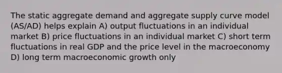 The static aggregate demand and aggregate supply curve model (AS/AD) helps explain A) output fluctuations in an individual market B) price fluctuations in an individual market C) short term fluctuations in real GDP and the price level in the macroeconomy D) long term macroeconomic growth only