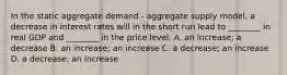 In the static aggregate demand​ - aggregate supply​ model, a decrease in interest rates will in the short run lead to​ ________ in real GDP and​ ________ in the price level. A. an​ increase; a decrease B. an​ increase; an increase C. a​ decrease; an increase D. a​ decrease; an increase