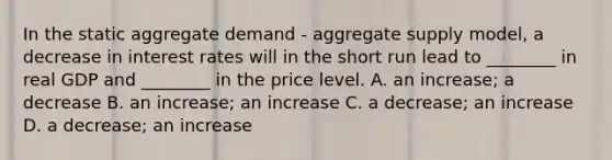 In the static aggregate demand​ - aggregate supply​ model, a decrease in interest rates will in the short run lead to​ ________ in real GDP and​ ________ in the price level. A. an​ increase; a decrease B. an​ increase; an increase C. a​ decrease; an increase D. a​ decrease; an increase