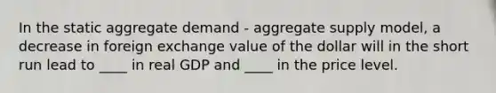 In the static aggregate demand - aggregate supply model, a decrease in foreign exchange value of the dollar will in the short run lead to ____ in real GDP and ____ in the price level.