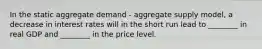 In the static aggregate demand​ - aggregate supply​ model, a decrease in interest rates will in the short run lead to​ ________ in real GDP and​ ________ in the price level.