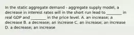 In the static aggregate demand​ - aggregate supply​ model, a decrease in interest rates will in the short run lead to​ ________ in real GDP and​ ________ in the price level. A. an​ increase; a decrease B. a​ decrease; an increase C. an​ increase; an increase D. a​ decrease; an increase