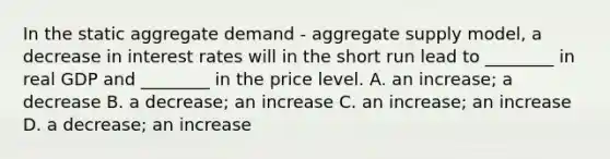 In the static aggregate demand​ - aggregate supply​ model, a decrease in interest rates will in the short run lead to​ ________ in real GDP and​ ________ in the price level. A. an​ increase; a decrease B. a​ decrease; an increase C. an​ increase; an increase D. a​ decrease; an increase