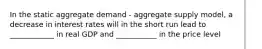 In the static aggregate demand - aggregate supply model, a decrease in interest rates will in the short run lead to ____________ in real GDP and ___________ in the price level