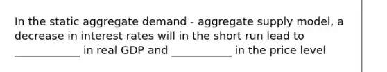 In the static aggregate demand - aggregate supply model, a decrease in interest rates will in the short run lead to ____________ in real GDP and ___________ in the price level