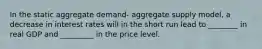 In the static aggregate demand- aggregate supply model, a decrease in interest rates will in the short run lead to ________ in real GDP and _________ in the price level.