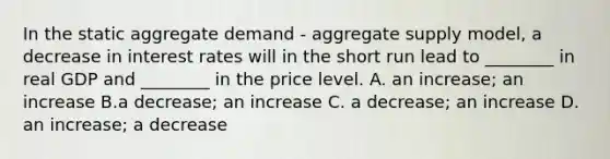 In the static aggregate demand​ - aggregate supply​ model, a decrease in interest rates will in the short run lead to​ ________ in real GDP and​ ________ in the price level. A. an​ increase; an increase B.a​ decrease; an increase C. a​ decrease; an increase D. an​ increase; a decrease