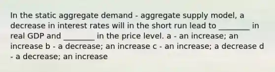 In the static aggregate demand - aggregate supply model, a decrease in interest rates will in the short run lead to ________ in real GDP and ________ in the price level. a - an increase; an increase b - a decrease; an increase c - an increase; a decrease d - a decrease; an increase