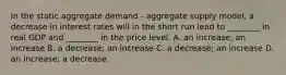 In the static aggregate demand​ - aggregate supply​ model, a decrease in interest rates will in the short run lead to​ ________ in real GDP and​ ________ in the price level. A. an​ increase; an increase B. a​ decrease; an increase C. a​ decrease; an increase D. an​ increase; a decrease