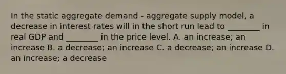 In the static aggregate demand​ - aggregate supply​ model, a decrease in interest rates will in the short run lead to​ ________ in real GDP and​ ________ in the price level. A. an​ increase; an increase B. a​ decrease; an increase C. a​ decrease; an increase D. an​ increase; a decrease