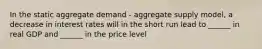 In the static aggregate demand - aggregate supply model, a decrease in interest rates will in the short run lead to ______ in real GDP and ______ in the price level