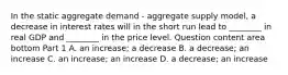 In the static aggregate demand​ - aggregate supply​ model, a decrease in interest rates will in the short run lead to​ ________ in real GDP and​ ________ in the price level. Question content area bottom Part 1 A. an​ increase; a decrease B. a​ decrease; an increase C. an​ increase; an increase D. a​ decrease; an increase