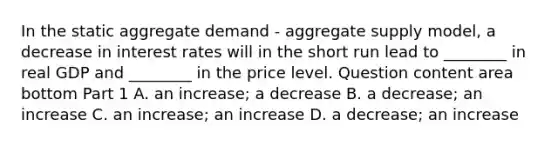 In the static aggregate demand​ - aggregate supply​ model, a decrease in interest rates will in the short run lead to​ ________ in real GDP and​ ________ in the price level. Question content area bottom Part 1 A. an​ increase; a decrease B. a​ decrease; an increase C. an​ increase; an increase D. a​ decrease; an increase