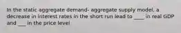 In the static aggregate demand- aggregate supply model, a decrease in interest rates in the short run lead to ____ in real GDP and ___ in the price level