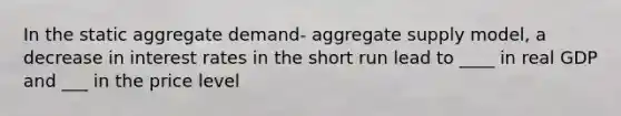 In the static aggregate demand- aggregate supply model, a decrease in interest rates in the short run lead to ____ in real GDP and ___ in the price level