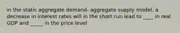 in the static aggregate demand- aggregate supply model, a decrease in interest rates will in the short run lead to ____ in real GDP and _____ in the price level