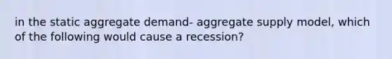 in the static aggregate demand- aggregate supply model, which of the following would cause a recession?