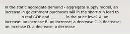 In the static aggregate demand​ - aggregate supply​ model, an increase in government purchases will in the short run lead to​ ________ in real GDP and​ ________ in the price level. A. an​ increase: an increase B. an​ increase; a decrease C. a​ decrease; an increase D. a​ decrease; a decrease