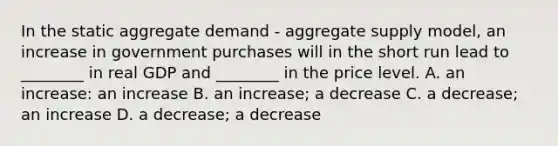 In the static aggregate demand​ - aggregate supply​ model, an increase in government purchases will in the short run lead to​ ________ in real GDP and​ ________ in the price level. A. an​ increase: an increase B. an​ increase; a decrease C. a​ decrease; an increase D. a​ decrease; a decrease