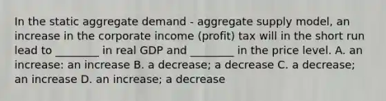 In the static aggregate demand​ - aggregate supply​ model, an increase in the corporate income​ (profit) tax will in the short run lead to​ ________ in real GDP and​ ________ in the price level. A. an​ increase: an increase B. a​ decrease; a decrease C. a​ decrease; an increase D. an​ increase; a decrease