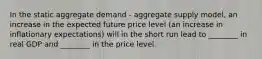 In the static aggregate demand​ - aggregate supply​ model, an increase in the expected future price level​ (an increase in inflationary​ expectations) will in the short run lead to​ ________ in real GDP and​ ________ in the price level.