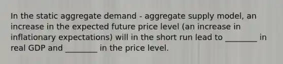 In the static aggregate demand​ - aggregate supply​ model, an increase in the expected future price level​ (an increase in inflationary​ expectations) will in the short run lead to​ ________ in real GDP and​ ________ in the price level.