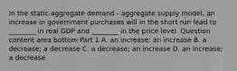 In the static aggregate demand​ - aggregate supply​ model, an increase in government purchases will in the short run lead to​ ________ in real GDP and​ ________ in the price level. Question content area bottom Part 1 A. an​ increase: an increase B. a​ decrease; a decrease C. a​ decrease; an increase D. an​ increase; a decrease