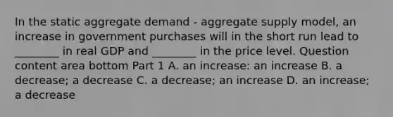 In the static aggregate demand​ - aggregate supply​ model, an increase in government purchases will in the short run lead to​ ________ in real GDP and​ ________ in the price level. Question content area bottom Part 1 A. an​ increase: an increase B. a​ decrease; a decrease C. a​ decrease; an increase D. an​ increase; a decrease