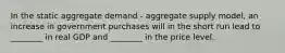 In the static aggregate demand​ - aggregate supply​ model, an increase in government purchases will in the short run lead to​ ________ in real GDP and​ ________ in the price level.