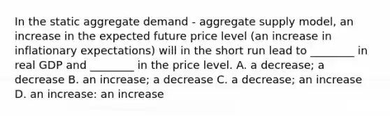 In the static aggregate demand​ - aggregate supply​ model, an increase in the expected future price level​ (an increase in inflationary​ expectations) will in the short run lead to​ ________ in real GDP and​ ________ in the price level. A. a​ decrease; a decrease B. an​ increase; a decrease C. a​ decrease; an increase D. an​ increase: an increase