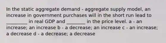 In the static aggregate demand - aggregate supply model, an increase in government purchases will in the short run lead to _________ in real GDP and ________ in the price level. a - an increase; an increase b - a decrease; an increase c - an increase; a decrease d - a decrease; a decrease