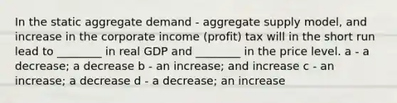 In the static aggregate demand - aggregate supply model, and increase in the corporate income (profit) tax will in the short run lead to ________ in real GDP and ________ in the price level. a - a decrease; a decrease b - an increase; and increase c - an increase; a decrease d - a decrease; an increase